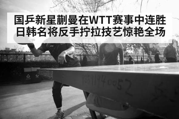 国乒新星蒯曼在WTT赛事中连胜日韩名将反手拧拉技艺惊艳全场